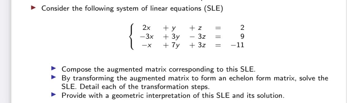 • Consider the following system of linear equations (SLE)
2x
+ y
+ 3y
+ 7y
+ z
- 3z
2
-3x
9.
+ 3z
-11
Compose the augmented matrix corresponding to this SLE.
• By transforming the augmented matrix to form an echelon form matrix, solve the
SLE. Detail each of the transformation steps.
• Provide with a geometric interpretation of this SLE and its solution.
|| ||||

