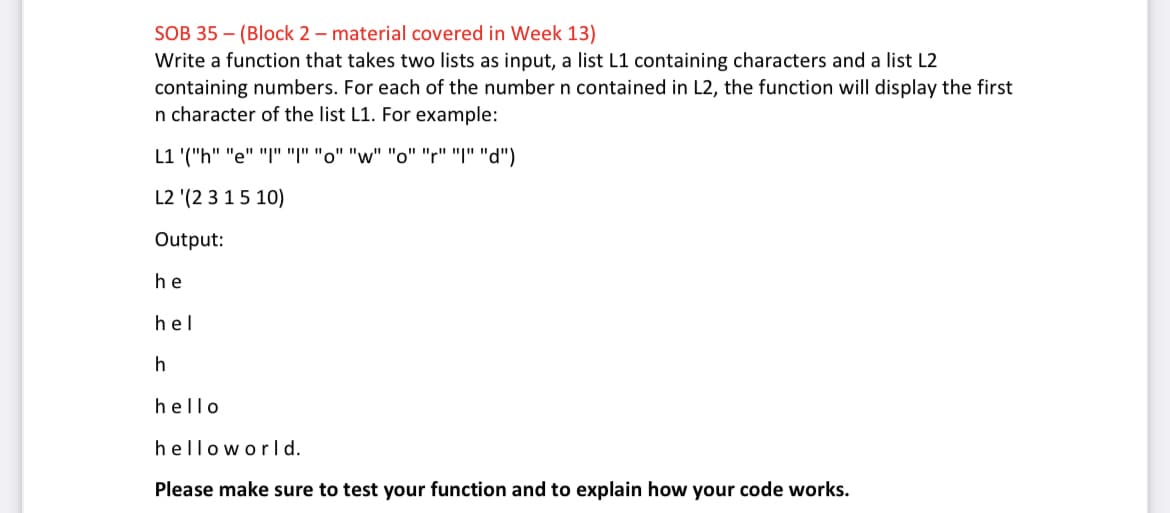 SOB 35 – (Block 2 – material covered in Week 13)
Write a function that takes two lists as input, a list L1 containing characters and a list L2
containing numbers. For each of the number n contained in L2, the function will display the first
n character of the list L1. For example:
(""י" " "" "w" "ס" "ו" "ן" "e" "חי)' L1
L2 '(2 3 15 10)
Output:
he
hel
h
hello
helloworl d.
Please make sure to test your function and to explain how your code works.
