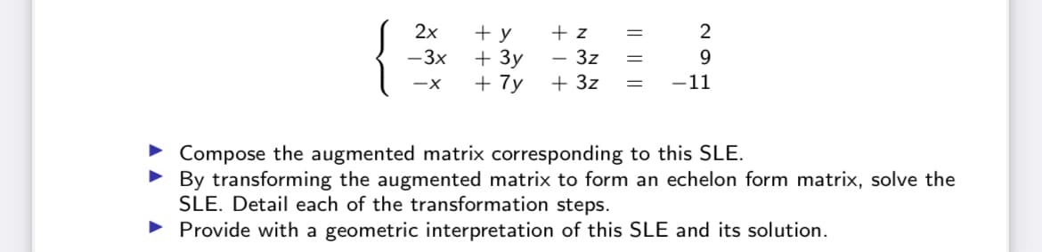2x
+ y
+ z
+ 3y
+ 7y
2
-3x
- 3z
+ 3z
-11
Compose the augmented matrix corresponding to this SLE.
• By transforming the augmented matrix to form an echelon form matrix, solve the
SLE. Detail each of the transformation steps.
• Provide with a geometric interpretation of this SLE and its solution.
|| ||||
