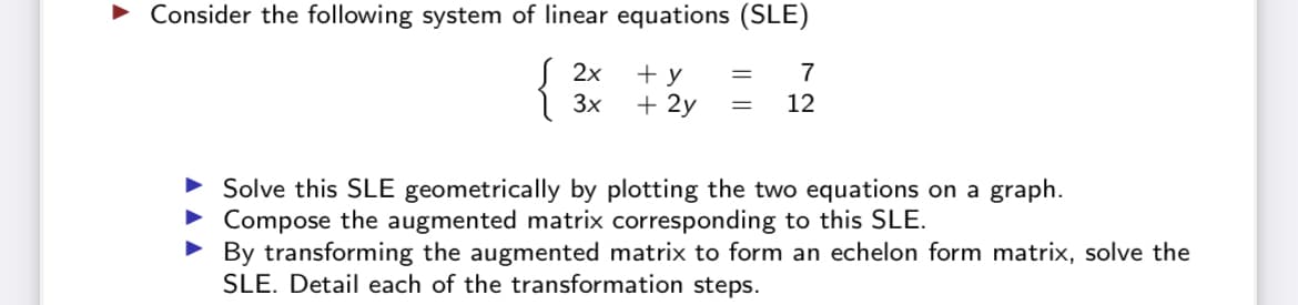Consider the following system of linear equations (SLE)
2x
+ y
7
3x
+ 2y
12
Solve this SLE geometrically by plotting the two equations on a graph.
Compose the augmented matrix corresponding to this SLE.
• By transforming the augmented matrix to form an echelon form matrix, solve the
SLE. Detail each of the transformation steps.
