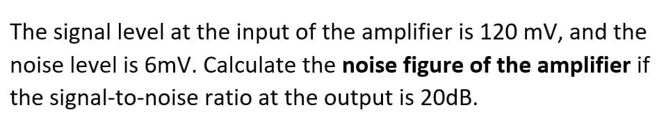 The signal level at the input of the amplifier is 120 mV, and the
noise level is 6mV. Calculate the noise figure of the amplifier if
the signal-to-noise ratio at the output is 20DB.
