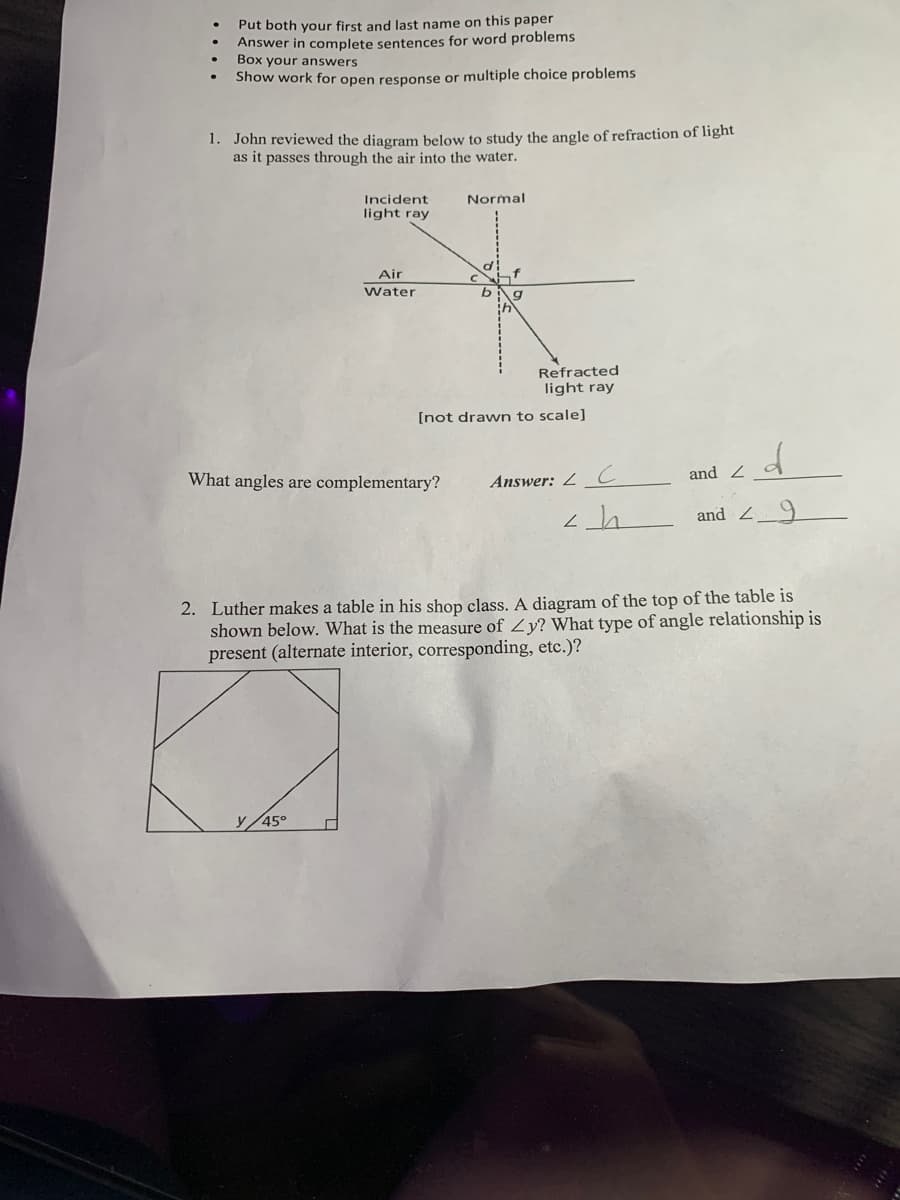 Put both your first and last name on this paper
Answer in complete sentences for word problems
Box your answers
Show work for open response or multiple choice problems
1. John reviewed the diagram below to study the angle of refraction of light
as it passes through the air into the water.
Incident
light ray
Air
Water
y 45°
What angles are complementary?
Normal
Refracted
light ray
[not drawn to scale]
Answer: C
طے
d
and Z
and 29
2. Luther makes a table in his shop class. A diagram of the top of the table is
shown below. What is the measure of Zy? What type of angle relationship is
present (alternate interior, corresponding, etc.)?