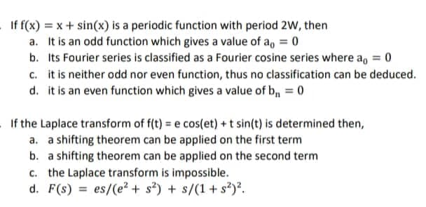 If f(x) = x + sin(x) is a periodic function with period 2W, then
It is an odd function which gives a value of a = 0
a.
b. Its Fourier series is classified as a Fourier cosine series where a = 0
c. it is neither odd nor even function, thus no classification can be deduced.
d. it is an even function which gives a value of b₁ = 0
If the Laplace transform of f(t) = e cos(et) + t sin(t) is determined then,
a. a shifting theorem can be applied on the first term
b. a shifting theorem can be applied on the second term
c. the Laplace transform is impossible.
d. F(s) es/(e²+ s²) + s/(1+s²)².
=