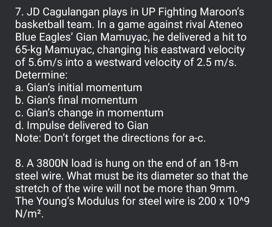 7. JD Cagulangan plays in UP Fighting Maroon's
basketball team. In a game against rival Ateneo
Blue Eagles' Gian Mamuyac, he delivered a hit to
65-kg Mamuyac, changing his eastward velocity
of 5.6m/s into a westward velocity of 2.5 m/s.
Determine:
a. Gian's initial momentum
b. Gian's final momentum
c. Gian's change in momentum
d. Impulse delivered to Gian
Note: Don't forget the directions for a-c.
8. A 3800N load is hung on the end of an 18-m
steel wire. What must be its diameter so that the
stretch of the wire will not be more than 9mm.
The Young's Modulus for steel wire is 200 x 10^9
N/m².