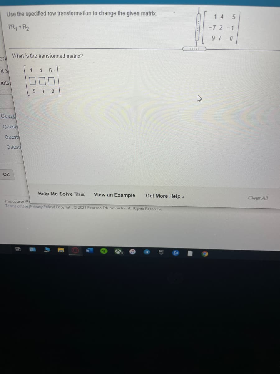 Use the specified row transformation to change the given matrix.
1 4
7R, +R2
-7 2-1
9 7 0
.....
What is the transformed matrix?
ork
nt s
1
4 5
npts
9 7 0
Questi
Questi
Questi
Questi
OK
Help Me Solve This
View an Example
Get More Help -
Clear All
This course (Pr
Terms of Use Privacy Policy Copyright © 2021 Pearson Education Inc. All Rights Reserved.
