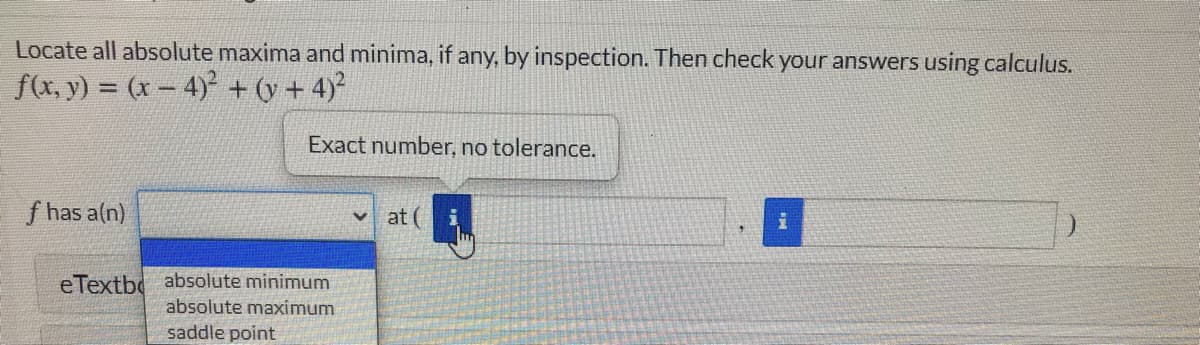 Locate all absolute maxima and minima, if any, by inspection. Then check your answers using calculus.
f(x, y) = (x-4) + (y + 4)
Exact number, no tolerance.
f has a(n)
at (
eTextbo absolute minimum
absolute maximum
saddle point
