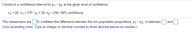 Construct a confidence interval for p1- P2 at the given level of confidence.
x1 = 26, n1 = 270, x2 = 38, n2 = 296, 99% confidence
The researchers are
1% confident the difference between the two population proportions, p1 - P2, is between
and
(Use ascending order. Type an integer or decimal rounded to three decimal places as needed.)
