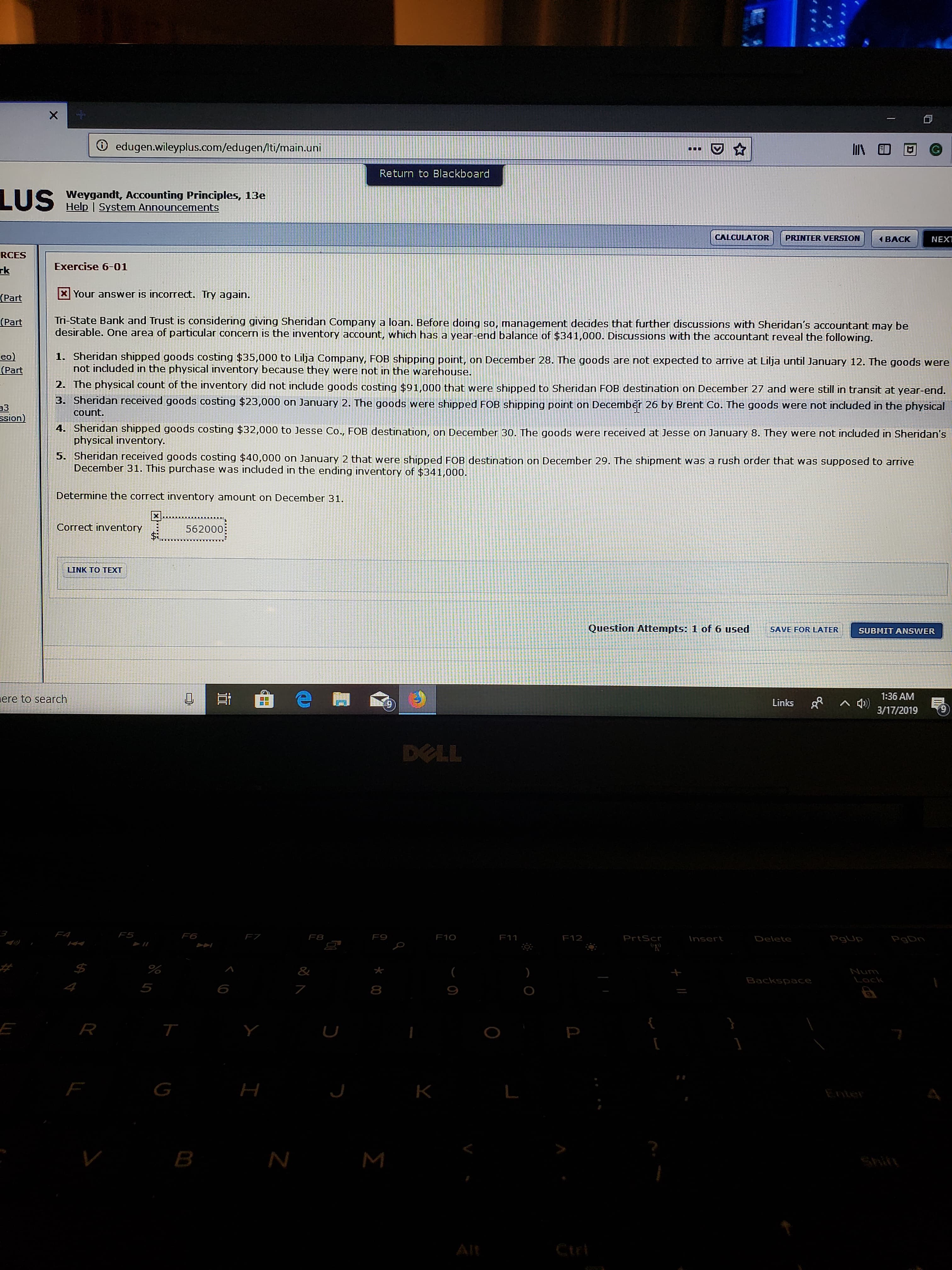 ⓘ edugenwileyplus.com/edugen/ti/main.uni
11\田回
Return to Blackboard
Weygandt, Accounting Principles, 13e
Help I System Announcements
CALCULATOR
PRINTER VERSION
BACK
NEX
RCES
Exercise 6-01
H Your answer is incorrect. Try again
Tri-State Bank and Trust is considering giving Sheridan Company a loan. Before doing so, management decides that further discussions with Sheridan's accountant may be
Part
1 |
desirable. One area of particular concern is the inventory account, which has a year-end balance of $341,000. Discussions with the accountant reveal the following
eo1. sheridan shipped goods costing $35,000 to Lija Company. FOB shipping point, on December 28. The goods are not expected to arrive at Lilja until January 12. The goods were
not included in the physical inventory because they were not in the warehouse
2. The physical count of the inventory did not include goods costing $91,000 that were shipped to Sheridan FOB destination on December 27 and were still in transit at year-end.
3. Sheridan received goods costing $23,000 on January 2. The goods were shipped FOB shipping point on December 26 by Brent Co. The goods were not included in the physical
4. Sheridan shipped goods costing $32,000 to Jesse Co., FOB destination, on December 30. The goods were received at Jesse on January 8. They were not indluded in Sheridan's
physical inventory
heridan received goods costing $40,000 on January 2 that were shipped FOB destination on December 29. The shipment was a rush order that was supposed to arrive
December 31. This purchase was included in the ending inventory of $341,000
Determine the correct inventory amount on December 31
Correct inventory
562000
LINK TO TEXT
Question Attempts: 1 of 6 usedSAVE FOR LATER
SUBMIT ANSWER
ere to search
Links 3/17/2019
1:36 AM
9
DOLL
FS
F6
F7
F8
F9
F10
F12
Pr
5
6
8
