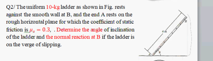 Q2/ The uniform 10-kg ladder as shown in Fig. rests
against the smooth wall at B, and the end A rests on the
rough horizontal plane for which the coefficient of static
friction is u, = 0.3, .Determine the angle of inclination
of the ladder and the normal reaction at B if the ladder is
on the verge of slipping.
4 m
