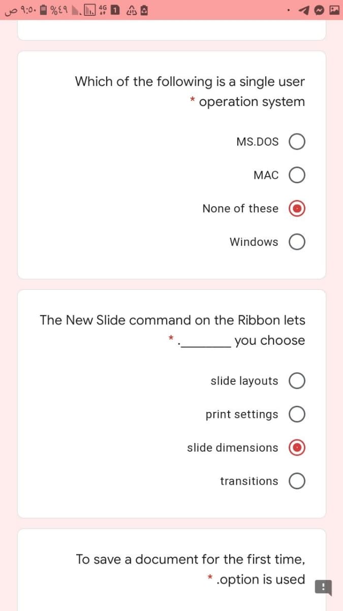 O 9:0.
Which of the following is a single user
* operation system
MS.DOS O
МАС
None of these
Windows
The New Slide command on the Ribbon lets
you choose
slide layouts
print settings
slide dimensions
transitions
To save a document for the first time,
.option is used
