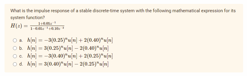 What is the impulse response of a stable discrete-time system with the following mathematical expression for its
system function?
H (₂) =
1+0.052-1
1-0.652-¹+0.102-²
b.
O a. h[n] = -3(0.25)"u[n] +2(0.40)" u[n]
h[n] = 3(0.25)¹u[n] — 2(0.40)¹u[n]
h[n] = -3(0.40)" u[n] + 2(0.25)"u[n]
Od. h[n] = 3(0.40)¹u[n] — 2(0.25)¹u[n]
O c.