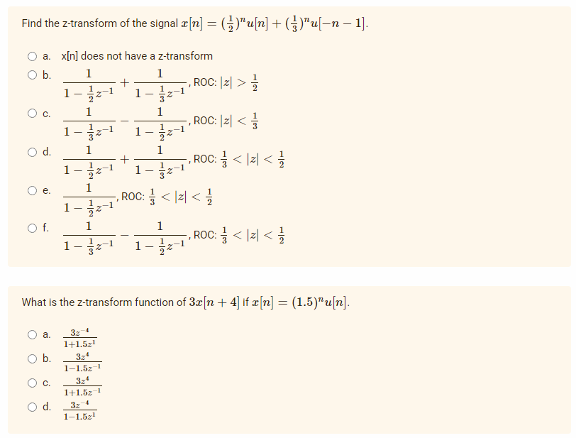 Find the z-transform of the signal x[n] = (-1)^u[n] + (3²)¹u[−n − 1].
a. x[n] does not have a z-transform
O b.
1
1
ROC: |Z| >=//
1
1
C.
1
1-2- 1
O d.
1
+
ROC: <2</
1
1
1
e.
ROC: = < <=
1
O f.
1
1
-, ROC: = < <=
1 2
What is the z-transform function of 3x[n+ 4] if x[n] = (1.5)¹u[n].
a.
32-4
1+1.5z¹
O b.
324
1-1.52
324
C.
1+1.52-1
32-4
O d.
1-1.52¹1
O
ات - - ام -
1
1
-2
1
13
-, ROC: |Z| <