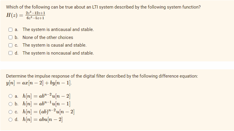 Which of the following can be true about an LTI system described by the following system function?
H(z) =
222–12z+1
6z2 –5z+1
a. The system is anticausal and stable.
b. None of the other choices
c. The system is causal and stable.
O d. The system is noncausal and stable.
Determine the impulse response of the digital filter described by the following difference equation:
ут] — ах(п — 2] + by|n — 1].
O a. h(n] = ab7–2u[n – 2]
O b. h(n] = ab"-lu[n – 1]
O c. h(n] = (ab)"-²u[n – 2]
O d. h[n] = abu[n – 2]
2-2
