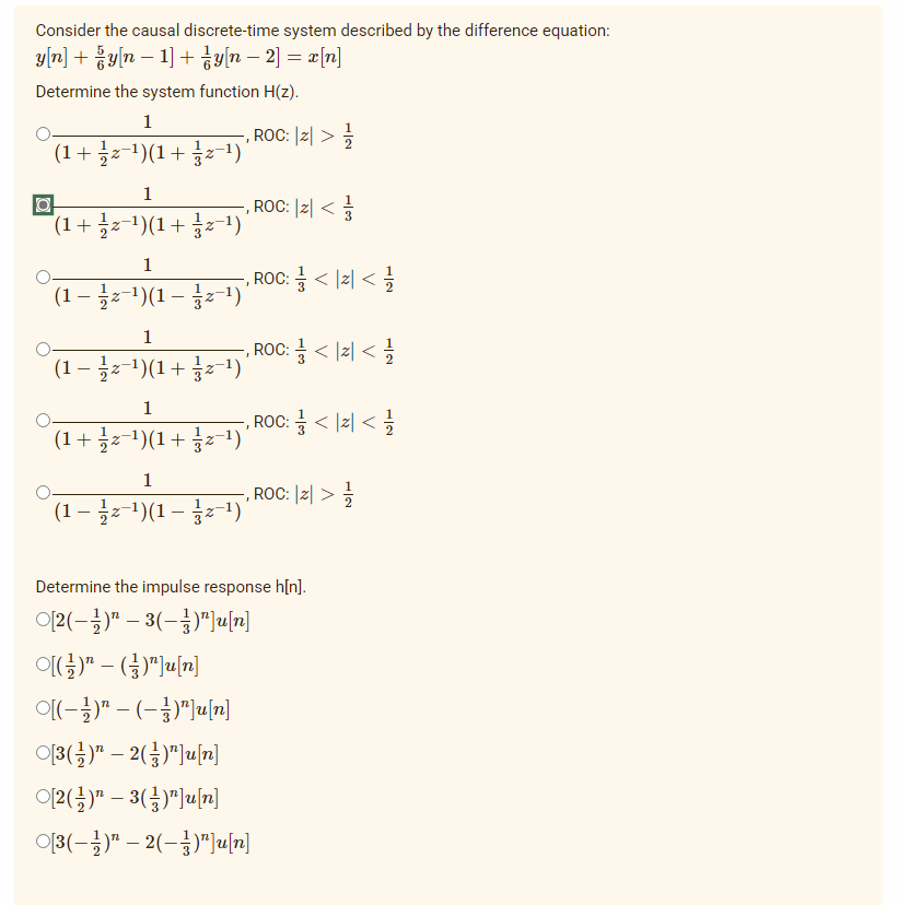 Consider the causal discrete-time system described by the difference equation:
y[n] + žy[n − 1] + {y[n − 2] = x[n]
-
Determine the system function H(z).
1
-, ROC: |Z| >
2 //
(1 + z−¹)(1+z−¹)'
1
, ROC: |Z| <=
*(1 + ½ z−¹)(1 +
z−¹)'
1
ROC: = < <=/
(1 − ½z-¹)(1 –
z−¹) '
1
, ROC: = <2</
(1 − ½ z−¹)(1 + z−¹)'
1
, ROC: = < < <=
(1 + z−¹)(1+z−¹)'
1
, ROC: 2 > //
(1 – ½ z−¹)(1 – z−¹) '
Determine the impulse response h[n].
O[2(–})" – 3(–3)"][n]
O[(})” _ (})"]u[n]
Ol(-})" -(-3)"]u[n]
O[3(})” – 2(})”]u[n]
O[2(})n – 3(})"]u[n]
-
O[3(–})" – 2(–3)"]un