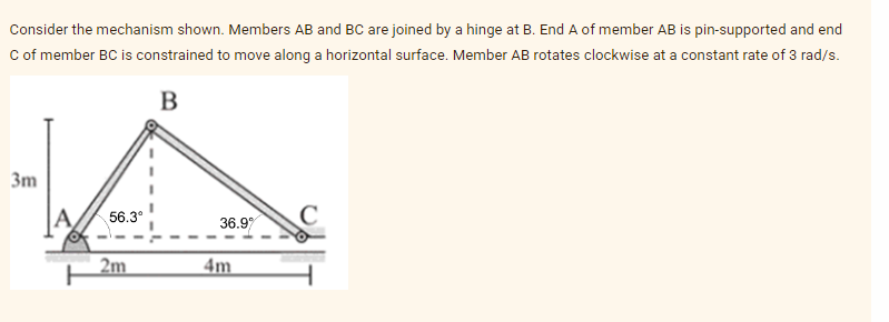 Consider the mechanism shown. Members AB and BC are joined by a hinge at B. End A of member AB is pin-supported and end
C of member BC is constrained to move along a horizontal surface. Member AB rotates clockwise at a constant rate of 3 rad/s.
B
3m
56.3°
36.9
C
2m
4m
