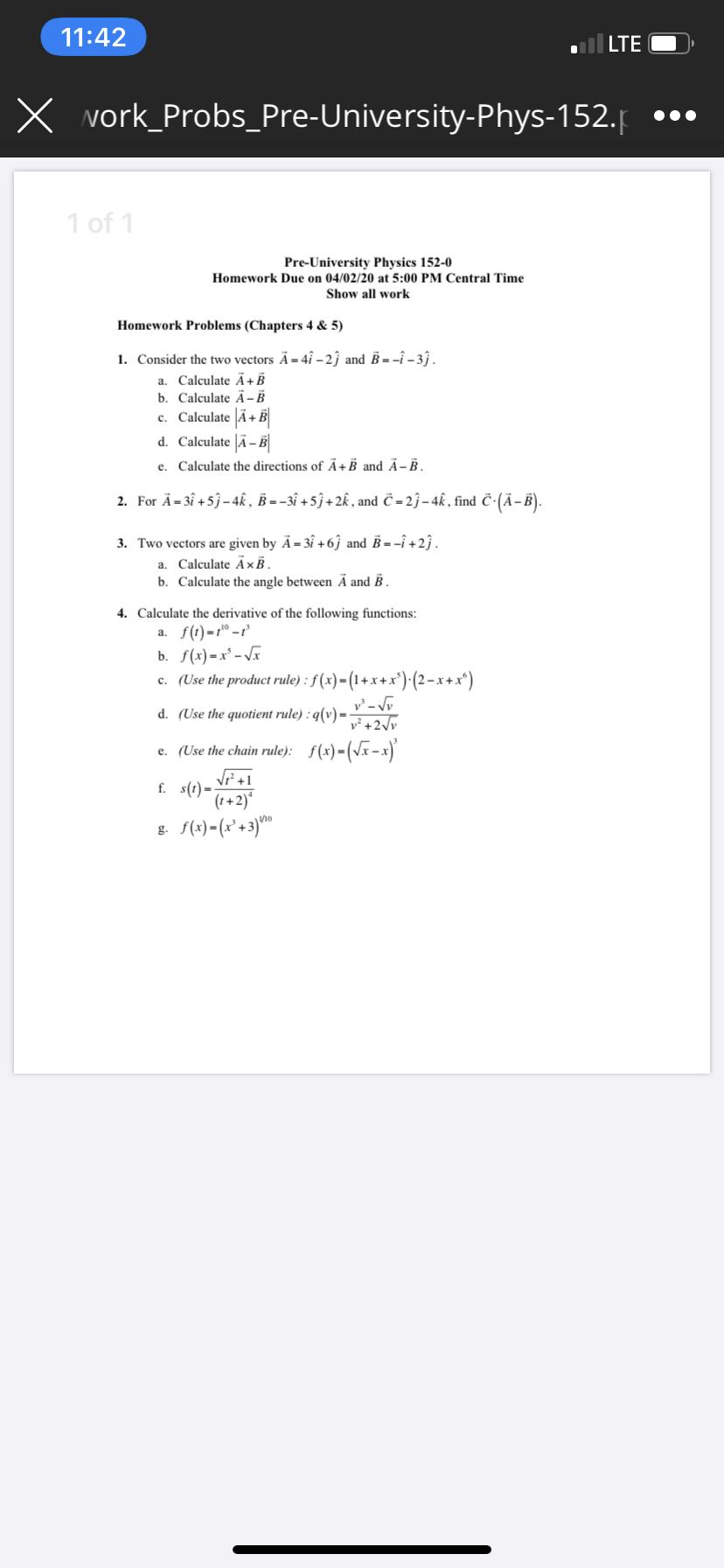 11:42
| LTE
X vork_Probs_Pre-University-Phys-152.p
1 of 1
Pre-University Physics 152-0
Homework Due on 04/02/20 at 5:00 PM Central Time
Show all work
Homework Problems (Chapters 4 & 5)
1. Consider the two vectors Ä= 4î – 2ĵ and B = -î – 3 .
a. Calculate Ã+B
b. Calculate Ã - B
c. Calculate Ã+B
d. Calculate |Ã– B
e. Calculate the directions of Ã+B and Ä- B.
2. For Ä= 3î +5j-4k , B = -3î + 5ĵ + 2k , and Č - 2ĵ– 4k, find č-(Ā-B).
3. Two vectors are given by Ã= 3î + 6ĵ and B = -î +2ĵ.
Calculate ÃxB,
b. Calculate the angle between Ā and B .
a.
4. Calculate the derivative of the following functions:
а. f()-г" -г
b. f(x) =x² - Vx
c. (Use the product rule) : f (x)=(1+x+x')(2-x+x*)
d. (Use the quotient rule) : q(v) =
v²+2\v
e. (Use the chain rule): f(x)-(Vx-x)
Vi+1
f. s(t)=
(1+2)*
g. f(x) - (x° +3)"
