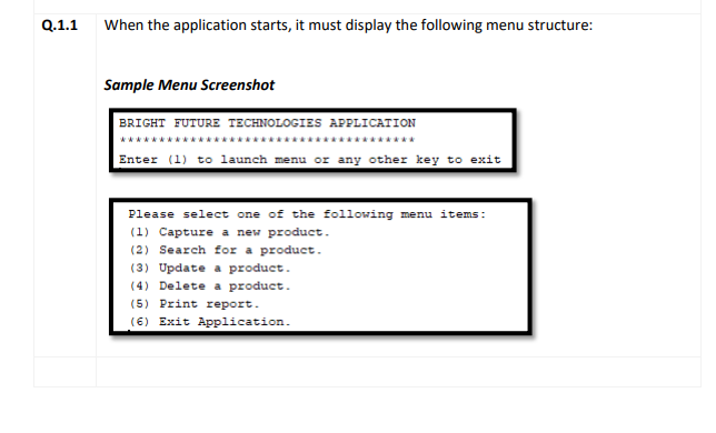 Q.1.1
When the application starts, it must display the following menu structure:
Sample Menu Screenshot
BRIGHT FUTURE TECHNOLOGIES APPLICATION
******* ****
Enter (1) to launch menu or any other key to exit
Please select one of the following menu items:
(1) Capture a new product.
(2) Search for a product.
(3) Update a product.
(4) Delete a product.
(5) Print report.
(6) Exit Application.
