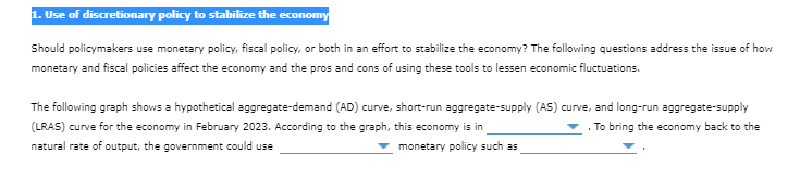 1. Use of discretionary policy to stabilize the economy
Should policymakers use monetary policy, fiscal policy, or both in an effort to stabilize the economy? The following questions address the issue of how
monetary and fiscal policies affect the economy and the pros and cons of using these tools to lessen economic fluctuations.
The following graph shows a hypothetical aggregate-demand (AD) curve, short-run aggregate-supply (AS) curve, and long-run aggregate-supply
(LRAS) curve for the economy in February 2023. According to the graph, this economy is in
. To bring the economy back to the
natural rate of output, the government could use
monetary policy such as
