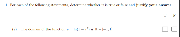 1. For each of the following statements, determine whether it is true or false and justify your answer.
T F
(a) The domain of the function y = In(1 – x²) is R - [-1,1].
