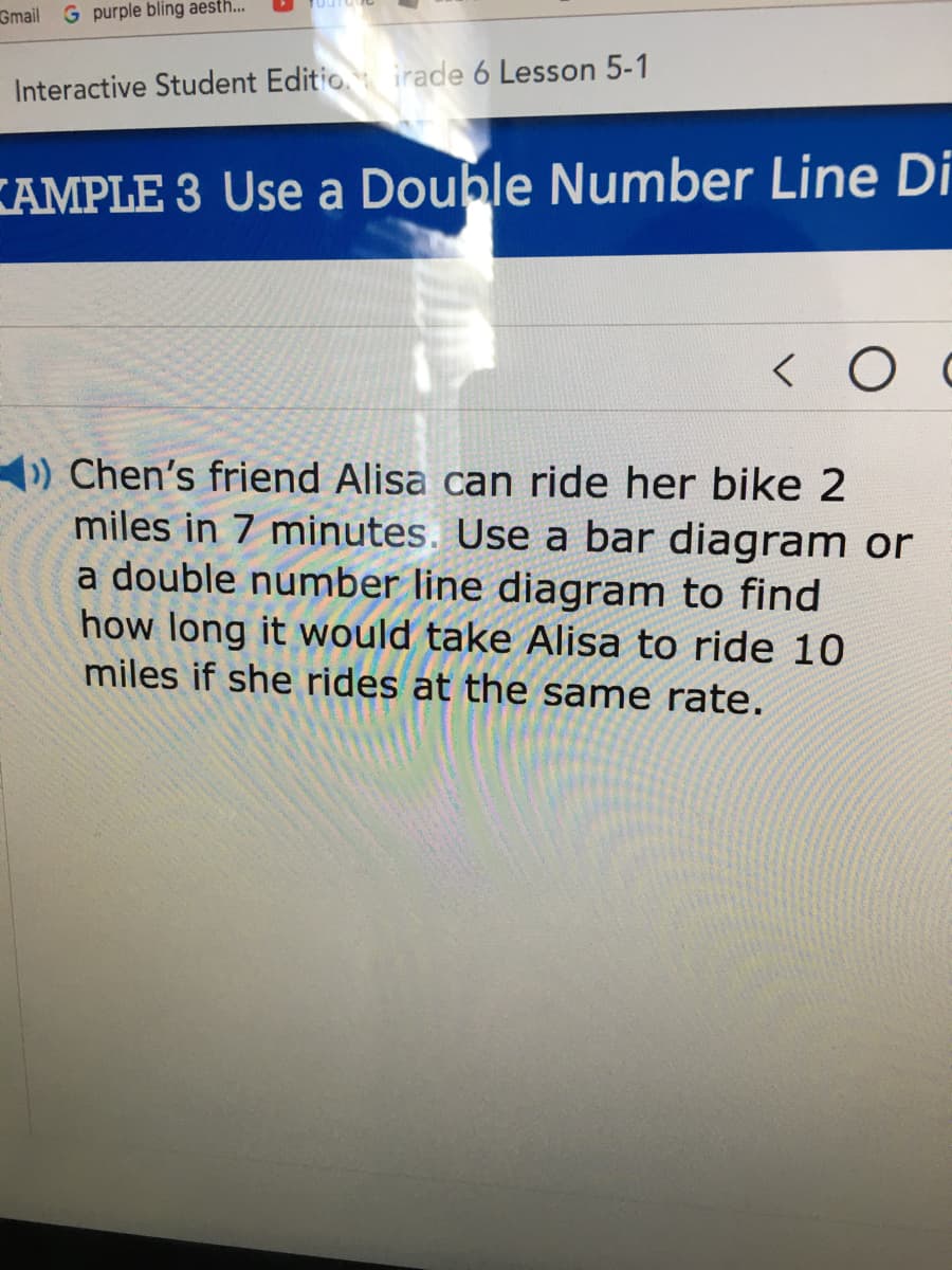 Gmail G purple bling aesth...
Interactive Student Editio irade 6 Lesson 5-1
KAMPLE 3 Use a Double Number Line Di
) Chen's friend Alisa can ride her bike 2
miles in 7 minutes. Use a bar diagram or
a double number line diagram to find
how long it would take Alisa to ride 10
miles if she rides at the same rate.
