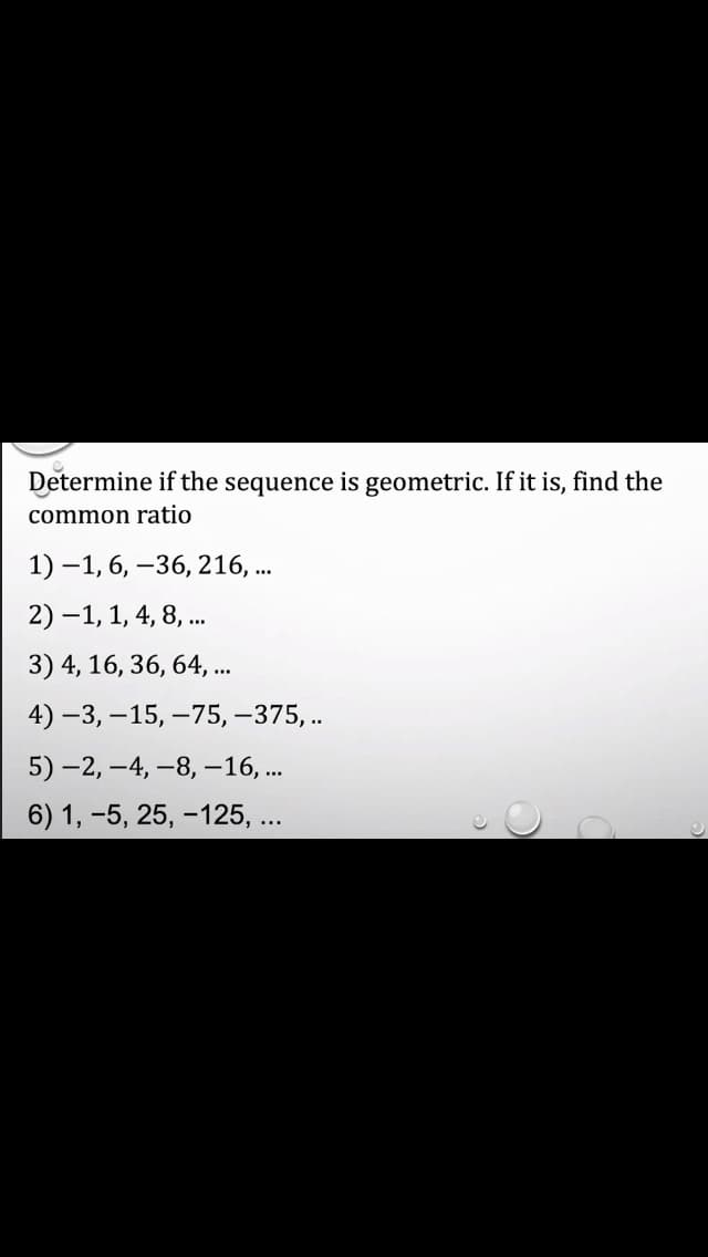Determine if the sequence is geometric. If it is, find the
common ratio
1) –1, 6, –36, 216, ..
2) –1, 1, 4, 8, .
3) 4, 16, 36, 64, .
4) –3, –15, –75, –375, ..
5) -2, –4, –8, –16, ..
6) 1, -5, 25, -125, ...
