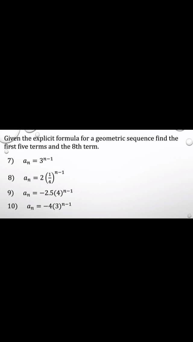 Giyen the explicit formula for a geometric sequence find the
first five terms and the 8th term.
7)
An = 3n-1
n-1
8)
An = 2
9)
An = -2.5(4)"-1
10)
an = -
:4(3)"-1
