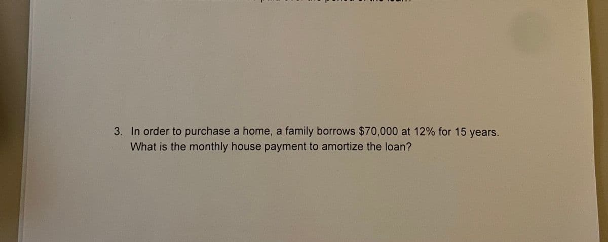 3. In order to purchase a home, a family borrows $70,000 at 12% for 15 years.
What is the monthly house payment to amortize the loan?
