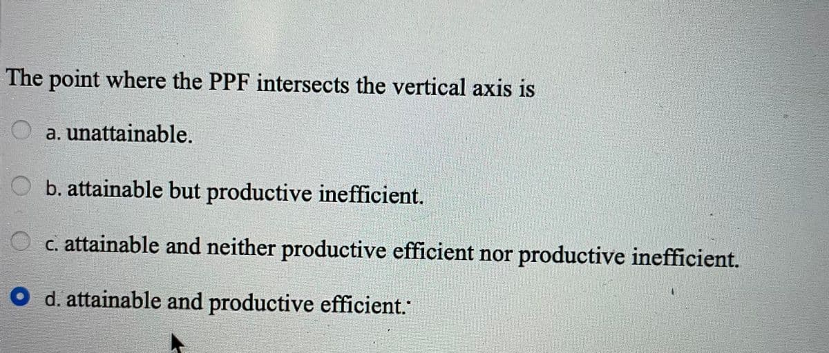 The point where the PPF intersects the vertical axis is
O a. unattainable.
Ob. attainable but productive inefficient.
O c. attainable and neither productive efficient nor productive inefficient.
O d. attainable and productive efficient.
