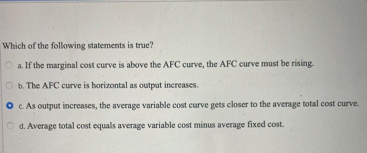 Which of the following statements is true?
a. If the marginal cost curve is above the AFC curve, the AFC curve must be rising.
Ob. The AFC curve is horizontal as output increases.
O c. As output increases, the average variable cost curve gets closer to the average total cost curve.
d. Average total cost equals average variable cost minus average fixed cost.
