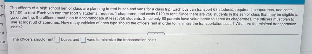 O The officers of a high school senior class are planning to rent buses and vans for a class trip. Each bus can transport 63 students, requires 4 chaperones, and costs
$1,100 to rent. Each van can transport 9 students, requires 1 chaperone, and costs $120 to rent. Since there are 756 students in the senior class that may be eligible to
go on the trip, the officers must plan to accommodate at least 756 students. Since only 60 parents have volunteered to serve as chaperones, the officers must plan to
om
use at most 60 chaperones. How many vehicles of each type should the officers rent in order to minimize the transportation costs? What are the minimal transportation
costs?
ut
buses and
vans to minimize the transportation costs.
The officers should rent
ques
