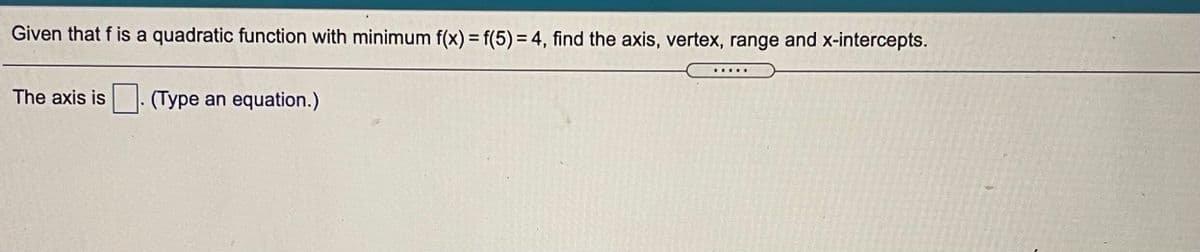 Given that f is a quadratic function with minimum f(x) = f(5) = 4, find the axis, vertex, range and x-intercepts.
....
The axis is
(Type an equation.)
