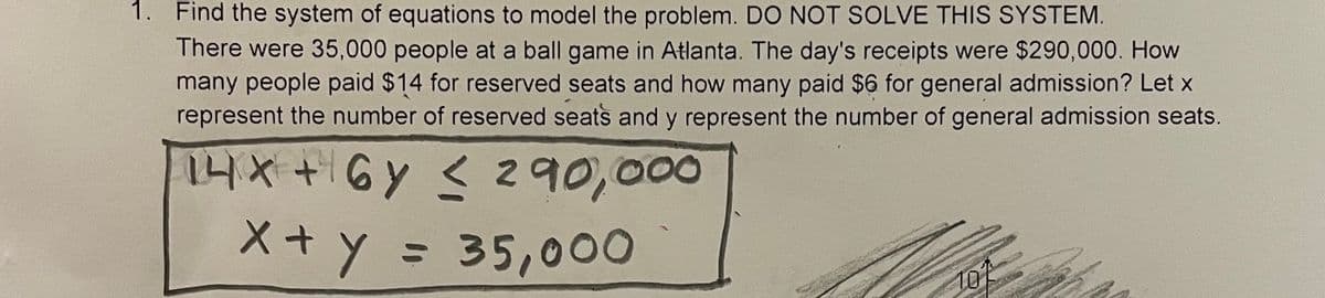 1. Find the system of equations to model the problem. DO NOT SOLVE THIS SYSTEM.
There were 35,000 people at a ball game in Atlanta. The day's receipts were $290,000. How
many people paid $14 for reserved seats and how many paid $6 for general admission? Let x
represent the number of reserved seats and y represent the number of general admission seats.
1니x +Gy < 2 90,000
X+y = 35,000
%3D
101
