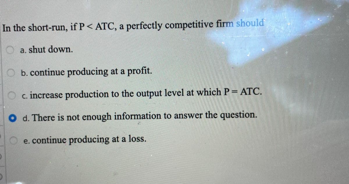 In the short-run, if P< ATC, a perfectly competitive firm should
a. shut down.
O b. continue producing at a profit.
O c. increase production to the output level at which P = ATC.
O d. There is not enough information to answer the question.
e. continue producing at a loss.
