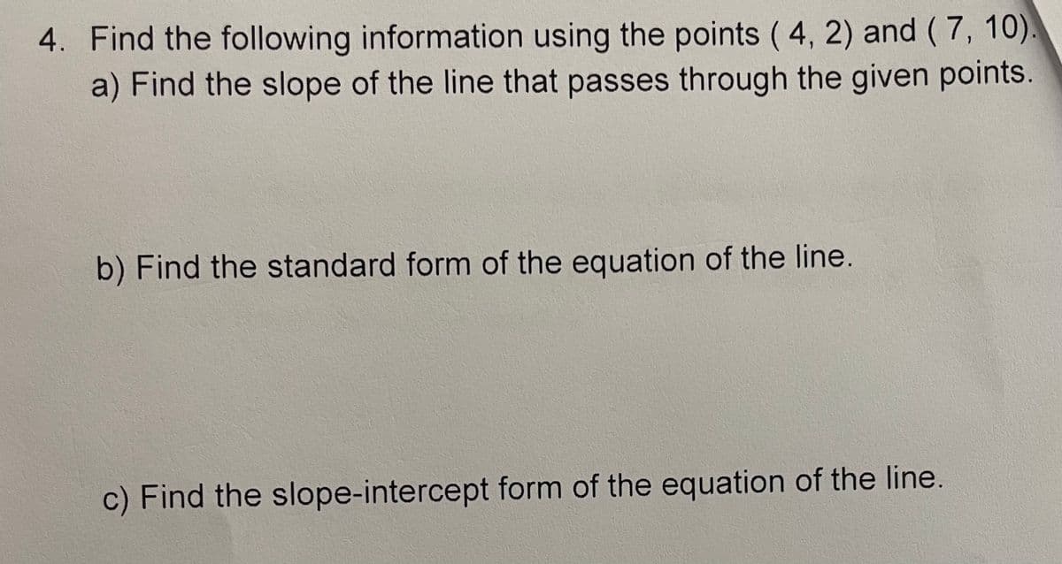 4. Find the following information using the points ( 4, 2) and (7, 10).
a) Find the slope of the line that passes through the given points.
b) Find the standard form of the equation of the line.
c) Find the slope-intercept form of the equation of the line.

