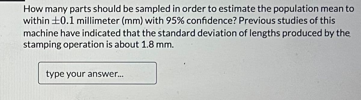 How many parts should be sampled in order to estimate the population mean to
within ±0.1 millimeter (mm) with 95% confidence? Previous studies of this
machine have indicated that the standard deviation of lengths produced by the
stamping operation is about 1.8 mm.
type your answer...