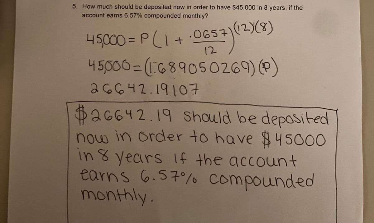 5. How much should be deposited now in order to have $45,000 in 8 years, if the
account earns 6.57% compounded monthly?
45,000= P(1+ 0657
45,000= (689050269) P)
aG642.1910구
$426642.19 Should be deposited
now in order to have $45000
in 8 years If the account
earns 6.57%o compounded
monthly.
12
