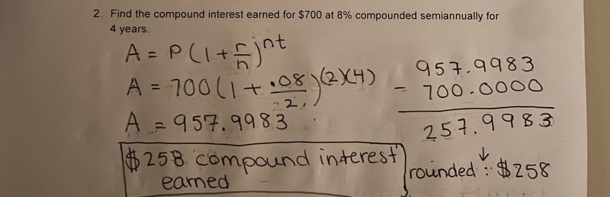 2. Find the compound interest earned for $700 at 8% compounded semiannually for
4 years.
A= P(I+)"
A = 700(1+:082X4)
,
yexy
957.9983
700-000
2.2
A=D957.9983
257.9983
$258 compound interest
earned
rounded : $258
