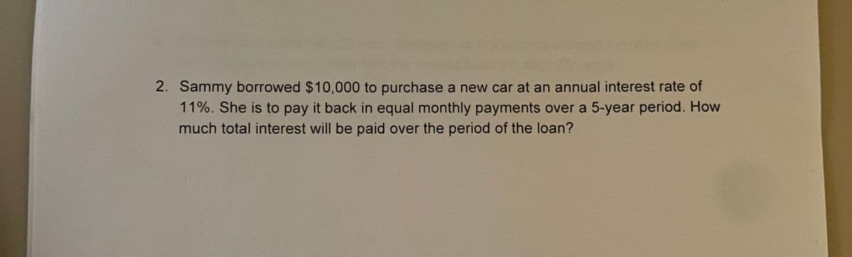 2. Sammy borrowed $10,000 to purchase a new car at an annual interest rate of
11%. She is to pay it back in equal monthly payments over a 5-year period. How
much total interest will be paid over the period of the loan?
