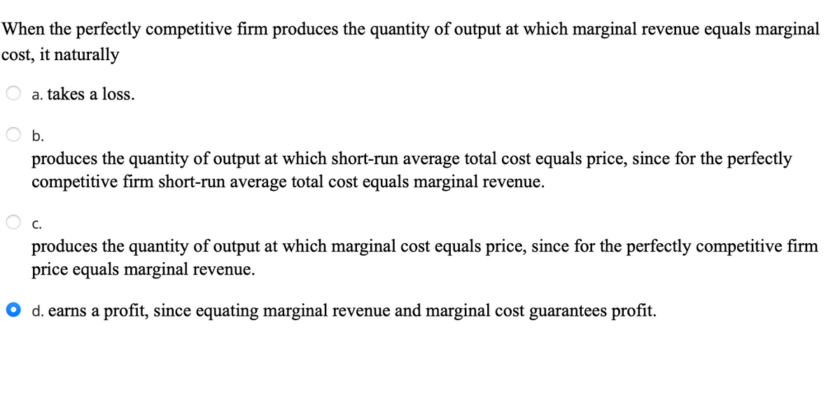 When the perfectly competitive firm produces the quantity of output at which marginal revenue equals marginal
cost, it naturally
a. takes a loss.
b.
produces the quantity of output at which short-run average total cost equals price, since for the perfectly
competitive firm short-run average total cost equals marginal revenue.
С.
produces the quantity of output at which marginal cost equals price, since for the perfectly competitive firm
price equals marginal revenue.
d. earns a profit, since equating marginal revenue and marginal cost guarantees profit.
