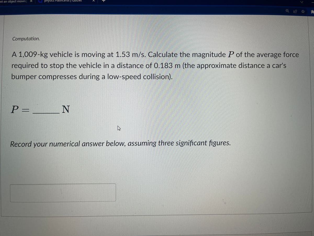 get an object moving
Computation.
physics Flashcards
A 1,009-kg vehicle is moving at 1.53 m/s. Calculate the magnitude P of the average force
required to stop the vehicle in a distance of 0.183 m (the approximate distance a car's
bumper compresses during a low-speed collision).
P =
N
Record your numerical answer below, assuming three significant figures.