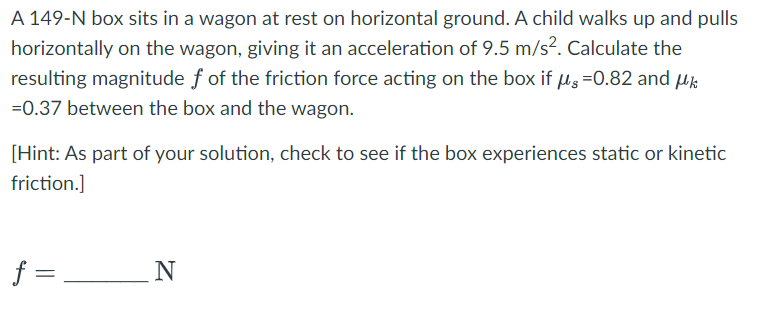 A 149-N box sits in a wagon at rest on horizontal ground. A child walks up and pulls
horizontally on the wagon, giving it an acceleration of 9.5 m/s². Calculate the
resulting magnitude f of the friction force acting on the box if μg 0.82 and μk
=0.37 between the box and the wagon.
[Hint: As part of your solution, check to see if the box experiences static or kinetic
friction.]
f =
N