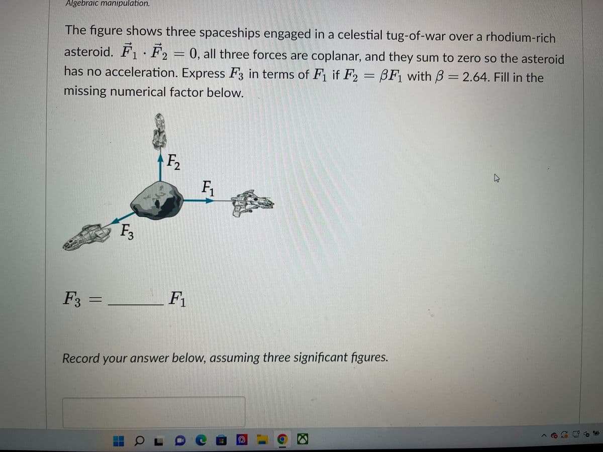 Algebraic manipulation.
1
The figure shows three spaceships engaged in a celestial tug-of-war over a rhodium-rich
asteroid. F₁ F₂ = 0, all three forces are coplanar, and they sum to zero so the asteroid
has no acceleration. Express F3 in terms of F₁ if F2 = 3F1 with 3 = 2.64. Fill in the
missing numerical factor below.
F3 =
F3
F₂
F₁
F₁
Record your answer below, assuming three significant figures.
OLDCE
a
K