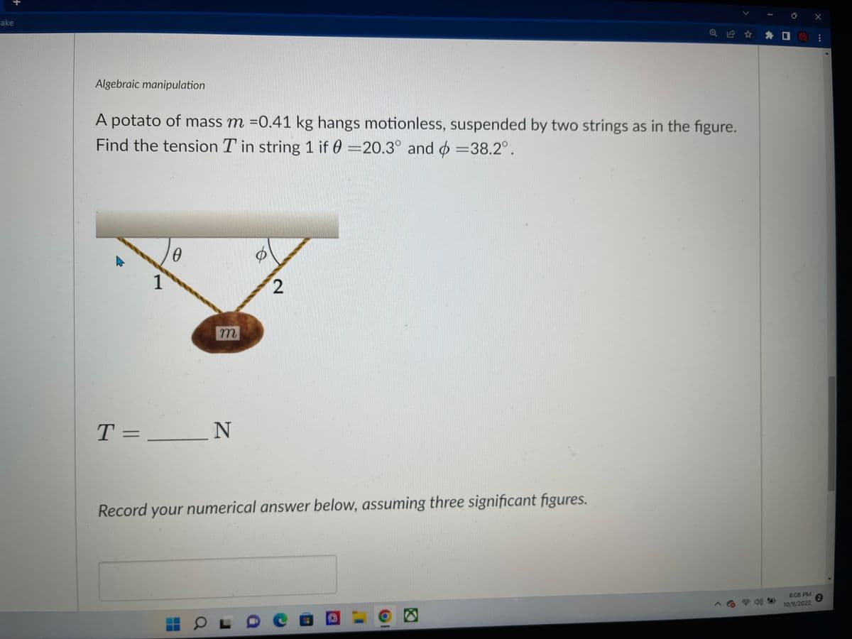 +
cake
Algebraic manipulation
A potato of mass m =0.41 kg hangs motionless, suspended by two strings as in the figure.
Find the tension T in string 1 if 0 =20.3° and =38.2°.
1
0
m
T = _____ N
2
Record your numerical answer below, assuming three significant figures.
HOL
Q Ⓡ ✰ ✰
Q
8:08 PM
10/9/2022
X
***
2