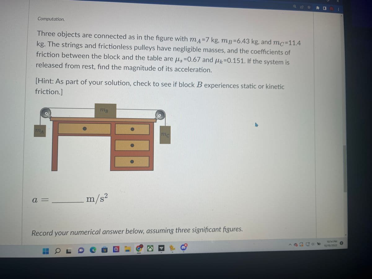 Computation.
Three objects are connected as in the figure with mд-7 kg, mB=6.43 kg, and mc-11.4
kg. The strings and frictionless pulleys have negligible masses, and the coefficients of
friction between the block and the table are s-0.67 and u-0.151. If the system is
released from rest, find the magnitude of its acceleration.
[Hint: As part of your solution, check to see if block B experiences static or kinetic
friction.]
MA
a =
JACOPERTE
mc
E
OL
MB
_m/s²
Record your numerical answer below, assuming three significant figures.
Ca O
@ ✰ ✰ 0
A
D
10:14 PM
10/19/2022
***
2