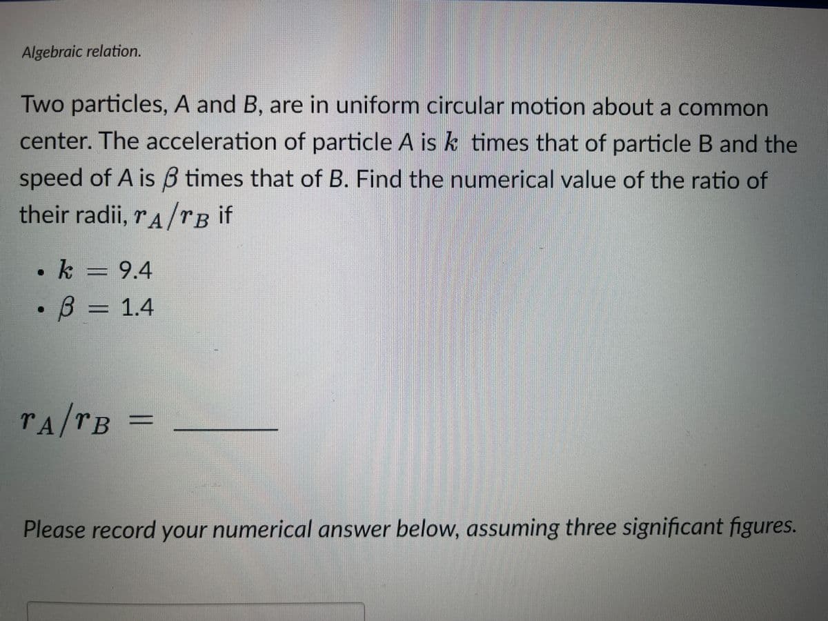 Algebraic relation.
Two particles, A and B, are in uniform circular motion about a common
center. The acceleration of particle A is k times that of particle B and the
speed of A is 3 times that of B. Find the numerical value of the ratio of
their radii, A/B if
[]
k 9.4
B = 1.4
TA/TB =
Please record your numerical answer below, assuming three significant figures.