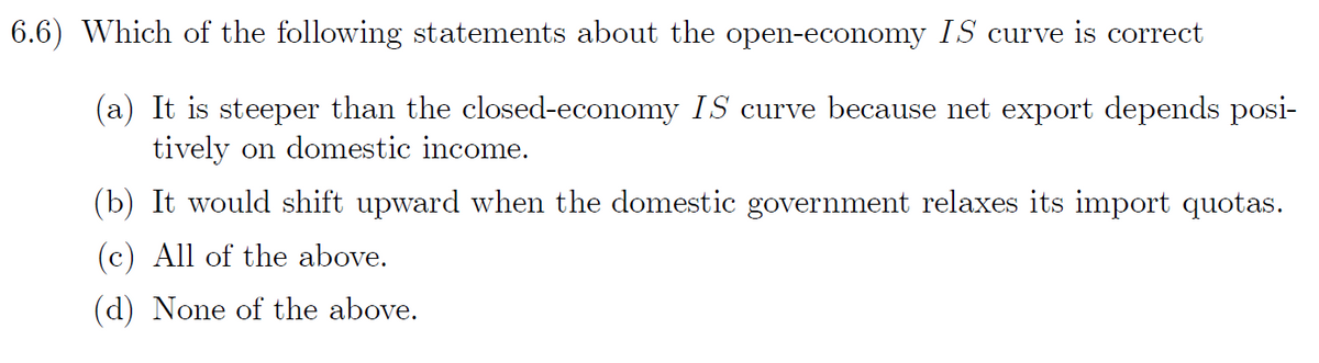 6.6) Which of the following statements about the open-economy IS curve is correct
(a) It is steeper than the closed-economy IS curve because net export depends posi-
tively on domestic income.
(b) It would shift upward when the domestic government relaxes its import quotas.
(c) All of the above.
(d) None of the above.