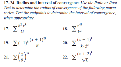 17-24. Radius and interval of convergence Use the Ratio or Root
Test to determine the radius of convergence of the following power
series. Test the endpoints to determine the interval of convergence,
when appropriate.
17. E
k!
18. E
k?
19. Σ-1-
19. E(-1)4 x + 1)*
,(x – 1)*
20. E
k - 5k
k!
21. (;)*
3k
22. * + 2)*
VR
01:
