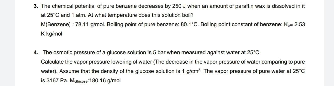 3. The chemical potential of pure benzene decreases by 250 J when an amount of paraffin wax is dissolved in it
at 25°C and 1 atm. At what temperature does this solution boil?
M(Benzene) : 78.11 g/mol. Boiling point of pure benzene: 80.1°C. Boiling point constant of benzene: K= 2.53
K kg/mol
4. The osmotic pressure of a glucose solution is 5 bar when measured against water at 25°C.
Calculate the vapor pressure lowering of water (The decrease in the vapor pressure of water comparing to pure
water). Assume that the density of the glucose solution is 1 g/cm3. The vapor pressure of pure water at 25°C
is 3167 Pa. MGlucose:180.16 g/mol
