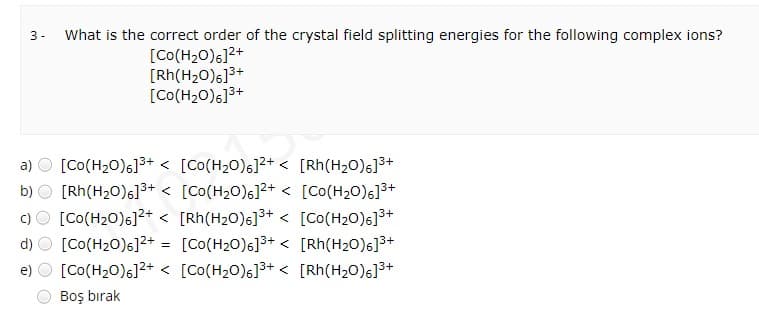 What is the correct order of the crystal field splitting energies for the following complex ions?
3 -
[Co(H20)6]2+
[Rh(H20)6]3+
[Co(H20)6]3+
a) O [Co(H20)s]3+ < [Co(H20)6]2+ < [Rh(H2O)6]3+
b) O [Rh(H20)s]3+ < [Co(H2O)6]²+ < [Co(H20)6]3+
c)O [Co(H20)6]²+ < [Rh(H2O)6]³+ < [Co(H20)s]3+
d)
[Co(H20)6]2+ = [Co(H20)6]3+ < [Rh(H20)6]3+
e) O [Co(H20)s]²+ < [Co(H2O)6]3+ < [Rh(H2O)6]3+
Boş bırak
