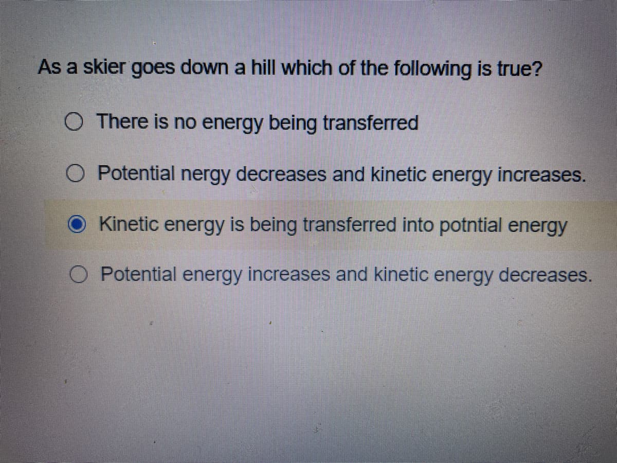 As a skier goes down a hill which of the following is true?
O There is no energy being transferred
O Potential nergy decreases and kinetic energy increases.
O Kinetic energy is being transferred into potntial energy
Potential energy increases and kinetic energy decreases.
